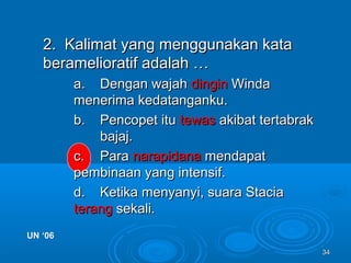 3434
2. Kalimat yang menggunakan kata2. Kalimat yang menggunakan kata
beramelioratif adalah …beramelioratif adalah …
a.a. Dengan wajahDengan wajah dingindingin WindaWinda
menerima kedatanganku.menerima kedatanganku.
b.b. Pencopet ituPencopet itu tewastewas akibat tertabrakakibat tertabrak
bajaj.bajaj.
c.c. ParaPara narapidananarapidana mendapatmendapat
pembinaan yang intensif.pembinaan yang intensif.
d.d. Ketika menyanyi, suara StaciaKetika menyanyi, suara Stacia
terangterang sekali.sekali.
UN ‘06UN ‘06
 
