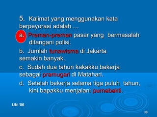 3838
5.5. Kalimat yang menggunakan kataKalimat yang menggunakan kata
berpeyorasi adalah …berpeyorasi adalah …
a.a. Preman-premanPreman-preman pasar yangpasar yang bermasalahbermasalah
ditangani polisi.ditangani polisi.
b. Jumlahb. Jumlah tunawismatunawisma di Jakartadi Jakarta
semakin banyak.semakin banyak.
c. Sudah dua tahun kakakku bekerjac. Sudah dua tahun kakakku bekerja
sebagaisebagai pramugaripramugari di Matahari.di Matahari.
d. Setelah bekerja selama tiga puluhd. Setelah bekerja selama tiga puluh tahun,tahun,
kini bapakku menjalanikini bapakku menjalani purnabaktipurnabakti..
UN ‘06UN ‘06
 