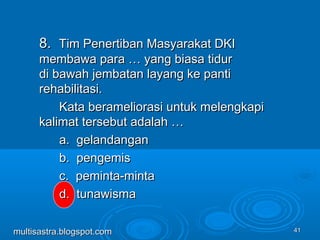 4141
8.8. Tim Penertiban Masyarakat DKITim Penertiban Masyarakat DKI
membawa para … yang biasa tidurmembawa para … yang biasa tidur
di bawah jembatan layang ke pantidi bawah jembatan layang ke panti
rehabilitasi.rehabilitasi.
Kata berameliorasi untuk melengkapiKata berameliorasi untuk melengkapi
kalimat tersebut adalah …kalimat tersebut adalah …
a. gelandangana. gelandangan
b. pengemisb. pengemis
c. peminta-mintac. peminta-minta
d. tunawismad. tunawisma
multisastra.blogspot.commultisastra.blogspot.com
 