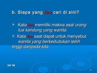 55
b. Siapa yangb. Siapa yang IbuIbu cari di sini?cari di sini?
 KataKata ibuibu memiliki makna asalmemiliki makna asal orangorang
tua kandung yang wanita.tua kandung yang wanita.
 KataKata ibuibu saat dapat untuk menyebutsaat dapat untuk menyebut
wanita yang berkedudukan lebihwanita yang berkedudukan lebih
tinggi daripada kita.tinggi daripada kita.
UN ‘06UN ‘06
 