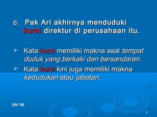 66
c. Pak Ari akhirnya mendudukic. Pak Ari akhirnya menduduki
kursikursi direktur di perusahaan itu.direktur di perusahaan itu.
 KataKata kursikursi memiliki makna asalmemiliki makna asal tempattempat
duduk yang berkaki dan bersandaranduduk yang berkaki dan bersandaran..
 KataKata kursikursi kini juga memiliki maknakini juga memiliki makna
kedudukankedudukan atauatau jabatan.jabatan.
UN ‘06UN ‘06
 