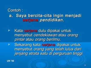 99
Contoh :Contoh :
a. Saya bercita-cita ingin menjadia. Saya bercita-cita ingin menjadi
sarjanasarjana pendidikan.pendidikan.
 KataKata sarjanasarjana dulu dipakai untukdulu dipakai untuk
menyebutmenyebut cendekiawancendekiawan atauatau orangorang
pintarpintar atauatau orang berilmuorang berilmu..
 Sekarang kataSekarang kata sarjanasarjana dipakai untukdipakai untuk
menyebutmenyebut orang yang telah lulus dariorang yang telah lulus dari
jenjang strata satu di perguruan tinggijenjang strata satu di perguruan tinggi
UN ‘06UN ‘06
 