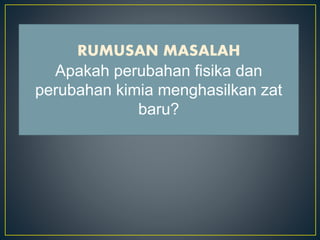 • Apa yang dimaksud dengan perubahan fisika?
• Apa yang dimaksud dengan perubahan kimia?
• Apakah perubahan fisika dan perubahan kimia
menghasilkan zat baru?
RUMUSAN MASALAH
Apakah perubahan fisika dan
perubahan kimia menghasilkan zat
baru?
 