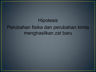 Hipotesis
Perubahan fisika dan perubahan kimia
menghasilkan zat baru
 