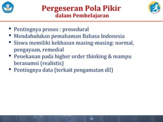 Pergeseran Pola Pikir
dalam Pembelajaran
 Pentingnya proses : prosedural
 Mendahulukan pemahaman Bahasa Indonesia
 Siswa memiliki kekhasan masing-masing: normal,
pengayaan, remedial
 Penekanan pada higher order thinking & mampu
berasumsi (realistis)
 Pentingnya data (terkait pengamatan dll)
 