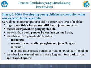 Proses Penilaian yang Mendukung
Kreativitas
Sharp, C. 2004. Developing young children’s creativity: what
can we learn from research?
Guru dapat membuat peserta didik berperilaku kreatif melalui:
 tugas yang tidak hanya memiliki satu jawaban benar,
 mentolerir jawaban yang nyeleneh,
 menekankan pada proses bukan hanya hasil saja,
 memberanikan peserta didik untuk:
- mencoba,
- menentukan sendiri yang kurang jelas/lengkap
informasi,
- memiliki interpretasi sendiri terkait pengetahuan/kejadian,
 memberikan keseimbangan antara kegiatan terstruktur dan
spontan/ekspresif
 