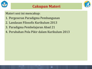 Cakupan Materi
Materi sesi ini mencakup:
1. Pergeseran Paradigma Pembangunan
2. Landasan Filosofis Kurikulum 2013
3. Paradigma Pembelajaran Abad 21
4. Perubahan Pola Pikir dalam Kurikulum 2013
 