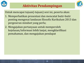 Aktivitas Pendampingan
Untuk mencapai tujuan(-tujuan) sesi ini, peserta akan:
1. Memperhatikan presentasi dan mencatat butir-butir
penting mengenai landasan filosofis Kurikulum 2013 dan
pergeseran mindset yang perlu;
2. Mengajukan pertanyaan untuk memperoleh
kejelasan/informasi lebih lanjut, mengklarifikasi
pemahaman, dan mengajukan pendapat
 