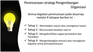 Perencanaan strategi Pengembangan
Organisasi
Semua kegiatan perencanaan pada dasarnya
melalui 4 tahapan berikut ini :
 Tahap 1 : Menetapkan tujuan atau serangkaian tujuan
 Tahap 2 : Merumuskan keadaan saat ini
 Tahap 3 : Mengidentifikasi segala kemudahan dan
hambatan
 Tahap 4 : Mengembangkan rencana atau serangkaian
kegiatan untuk pencapaiantujuan
 