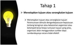 Tahap 1
 Menetapkan tujuan atau serangkaian tujuan
 Menetapkan tujuan atau serangkaian tujuan
Perencanaan dimulai dengankeputusan-keputusan
tentang keinginan atau kebutuhan organisasi atau
kelompok kerja.Tanpa rumusan tujuan yang jelas,
organisasi akan menggunakan sumber daya
sumberdayanya secara tidak efektif.
 