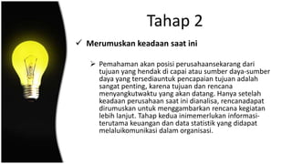 Tahap 2
 Merumuskan keadaan saat ini
 Pemahaman akan posisi perusahaansekarang dari
tujuan yang hendak di capai atau sumber daya-sumber
daya yang tersediauntuk pencapaian tujuan adalah
sangat penting, karena tujuan dan rencana
menyangkutwaktu yang akan datang. Hanya setelah
keadaan perusahaan saat ini dianalisa, rencanadapat
dirumuskan untuk menggambarkan rencana kegiatan
lebih lanjut. Tahap kedua inimemerlukan informasi-
terutama keuangan dan data statistik yang didapat
melaluikomunikasi dalam organisasi.
 