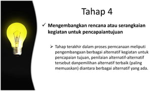 Tahap 4
 Mengembangkan rencana atau serangkaian
kegiatan untuk pencapaiantujuan
 Tahap terakhir dalam proses perncanaan meliputi
pengembangaan berbagai alternatif kegiatan untuk
pencapaian tujuan, penilaian alternatif-alternatif
tersebut danpemilihan alternatif terbaik (paling
memuaskan) diantara berbagai alternatif yang ada.
 