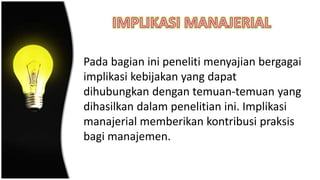Pada bagian ini peneliti menyajian bergagai
implikasi kebijakan yang dapat
dihubungkan dengan temuan-temuan yang
dihasilkan dalam penelitian ini. Implikasi
manajerial memberikan kontribusi praksis
bagi manajemen.
 
