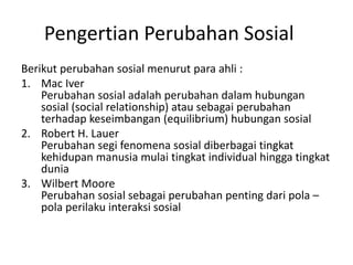 Pengertian Perubahan Sosial
Berikut perubahan sosial menurut para ahli :
1. Mac Iver
Perubahan sosial adalah perubahan dalam hubungan
sosial (social relationship) atau sebagai perubahan
terhadap keseimbangan (equilibrium) hubungan sosial
2. Robert H. Lauer
Perubahan segi fenomena sosial diberbagai tingkat
kehidupan manusia mulai tingkat individual hingga tingkat
dunia
3. Wilbert Moore
Perubahan sosial sebagai perubahan penting dari pola –
pola perilaku interaksi sosial
 