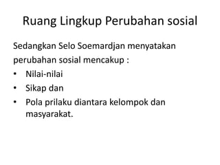 Ruang Lingkup Perubahan sosial
Sedangkan Selo Soemardjan menyatakan
perubahan sosial mencakup :
• Nilai-nilai
• Sikap dan
• Pola prilaku diantara kelompok dan
masyarakat.
 