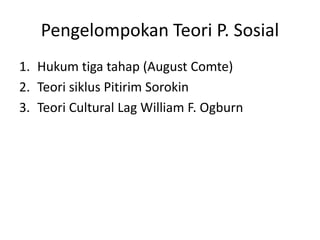 Pengelompokan Teori P. Sosial
1. Hukum tiga tahap (August Comte)
2. Teori siklus Pitirim Sorokin
3. Teori Cultural Lag William F. Ogburn
 