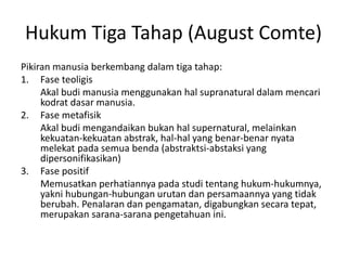 Hukum Tiga Tahap (August Comte)
Pikiran manusia berkembang dalam tiga tahap:
1. Fase teoligis
Akal budi manusia menggunakan hal supranatural dalam mencari
kodrat dasar manusia.
2. Fase metafisik
Akal budi mengandaikan bukan hal supernatural, melainkan
kekuatan-kekuatan abstrak, hal-hal yang benar-benar nyata
melekat pada semua benda (abstraktsi-abstaksi yang
dipersonifikasikan)
3. Fase positif
Memusatkan perhatiannya pada studi tentang hukum-hukumnya,
yakni hubungan-hubungan urutan dan persamaannya yang tidak
berubah. Penalaran dan pengamatan, digabungkan secara tepat,
merupakan sarana-sarana pengetahuan ini.
 