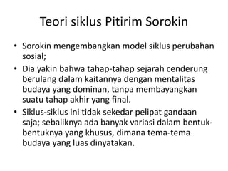 Teori siklus Pitirim Sorokin
• Sorokin mengembangkan model siklus perubahan
sosial;
• Dia yakin bahwa tahap-tahap sejarah cenderung
berulang dalam kaitannya dengan mentalitas
budaya yang dominan, tanpa membayangkan
suatu tahap akhir yang final.
• Siklus-siklus ini tidak sekedar pelipat gandaan
saja; sebaliknya ada banyak variasi dalam bentuk-
bentuknya yang khusus, dimana tema-tema
budaya yang luas dinyatakan.
 