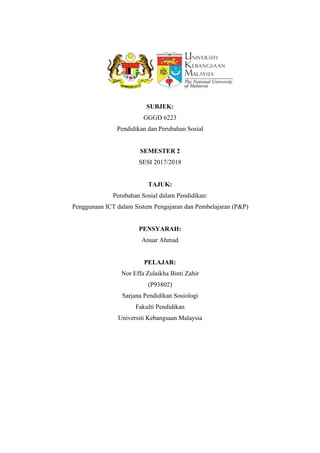 SUBJEK:
GGGD 6223
Pendidikan dan Perubahan Sosial
SEMESTER 2
SESI 2017/2018
TAJUK:
Perubahan Sosial dalam Pendidikan:
Penggunaan ICT dalam Sistem Pengajaran dan Pembelajaran (P&P)
PENSYARAH:
Anuar Ahmad
PELAJAR:
Nor Effa Zulaikha Binti Zahir
(P93802)
Sarjana Pendidikan Sosiologi
Fakulti Pendidikan
Universiti Kebangsaan Malaysia
 