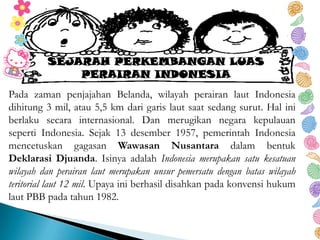 Pada zaman penjajahan Belanda, wilayah perairan laut Indonesia
dihitung 3 mil, atau 5,5 km dari garis laut saat sedang surut. Hal ini
berlaku secara internasional. Dan merugikan negara kepulauan
seperti Indonesia. Sejak 13 desember 1957, pemerintah Indonesia
mencetuskan gagasan Wawasan Nusantara dalam bentuk
Deklarasi Djuanda. Isinya adalah Indonesia merupakan satu kesatuan
wilayah dan perairan laut merupakan unsur pemersatu dengan batas wilayah
teritorial laut 12 mil. Upaya ini berhasil disahkan pada konvensi hukum
laut PBB pada tahun 1982.
SEJARAH PERKEMBANGAN LUAS
PERAIRAN INDONESIA
 