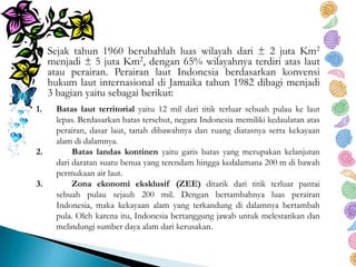 Sejak tahun 1960 berubahlah luas wilayah dari ± 2 juta Km2
menjadi ± 5 juta Km2, dengan 65% wilayahnya terdiri atas laut
atau perairan. Perairan laut Indonesia berdasarkan konvensi
hukum laut internasional di Jamaika tahun 1982 dibagi menjadi
3 bagian yaitu sebagai berikut:
1. Batas laut territorial yaitu 12 mil dari titik terluar sebuah pulau ke laut
lepas. Berdasarkan batas tersebut, negara Indonesia memiliki kedaulatan atas
perairan, dasar laut, tanah dibawahnya dan ruang diatasnya serta kekayaan
alam di dalamnya.
2. Batas landas kontinen yaitu garis batas yang merupakan kelanjutan
dari daratan suatu benua yang terendam hingga kedalamana 200 m di bawah
permukaan air laut.
3. Zona ekonomi eksklusif (ZEE) ditarik dari titik terluar pantai
sebuah pulau sejauh 200 mil. Dengan bertambahnya luas perairan
Indonesia, maka kekayaan alam yang terkandung di dalamnya bertambah
pula. Oleh karena itu, Indonesia bertanggung jawab untuk melestarikan dan
melindungi sumber daya alam dari kerusakan.
 
