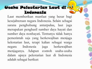 Usaha Pelestarian Laut di
Indonesia
Laut memberikan manfaat yang besar bagi
kesejahteraan negara Indonesia. Selain sebagai
sarana penghubung antarpulau, laut juga
merupakan penghasil sumber daya hayati dan
sumber daya nonhayati. Tentunya tidak hanya
pemerintah saja yang berkewajiban menjaga
kelestarian laut, tetapi kalian sebagai warga
negara Indonesia juga berkewajiban
menjaganya. Adapun contoh usaha-usaha
dalam upaya pelestarian laut di Indonesia
adalah sebagai berikut:
 