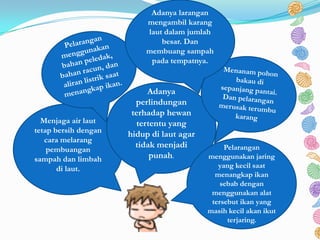 Menjaga air laut
tetap bersih dengan
cara melarang
pembuangan
sampah dan limbah
di laut.
Adanya
perlindungan
terhadap hewan
tertentu yang
hidup di laut agar
tidak menjadi
punah.
Pelarangan
menggunakan jaring
yang kecil saat
menangkap ikan
sebab dengan
menggunakan alat
tersebut ikan yang
masih kecil akan ikut
terjaring.
Adanya larangan
mengambil karang
laut dalam jumlah
besar. Dan
membuang sampah
pada tempatnya.
 