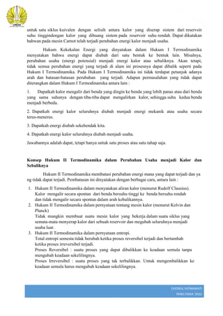 2

untuk satu siklus kuivalen dengan selisih antara kalor yang diserap sistem dari reservoir
suhu tinggindengan kalor yang dibuang sistem pada reservoir suhu rendah. Dapat dikatakan
bahwan pada mesin Carnot telah terjadi perubahan energi kalor menjadi usaha.
Hukum Kekekalan Energi yang dinyatakan dalam Hukum I Termodinamika
menyatakan bahwa energi dapat diubah dari satu bentuk ke bentuk lain. Misalnya,
perubahan usaha (energi potensial) menjadi energi kalor atau sebaliknya. Akan tetapi,
tidak semua perubahan energi yang terjadi di alam ini prosesnya dapat dibalik seperti pada
Hukum I Termodinamika. Pada Hukum I Termodinamika ini tidak terdapat petunjuk adanya
arah dan batasan-batasan perubahan yang terjadi. Adapun permasalahan yang tidak dapat
diterangkan dalam Hukum I Termodinamika antara lain :
1.
Dapatkah kalor mengalir dari benda yang dingin ke benda yang lebih panas atau dari benda
yang sama suhunya dengan tiba-tiba dapat mengalirkan kalor, sehingga suhu kedua benda
menjadi berbeda.
2. Dapatkah energi kalor seluruhnya diubah menjadi energi mekanik atau usaha secara
terus-menerus.
3. Dapatkah energi diubah sekehendak kita.
4. Dapatkah energi kalor seluruhnya diubah menjadi usaha.
Jawabannya adalah dapat, tetapi hanya untuk satu proses atau satu tahap saja.

Konsep Hukum II Termodinamika dalam Perubahan Usaha menjadi Kalor dan
Sebaliknya
Hukum II Termodinamika membatasi perubahan energi mana yang dapat terjadi dan ya
ng tidak dapat terjadi. Pembatasan ini dinyatakan dengan berbagai cara, antara lain :
1. Hukum II Termodinamika dalam menyatakan aliran kalor (menurut Rudolf Clausius).
Kalor mengalir secara spontan dari benda bersuhu tinggi ke benda bersuhu rendah
dan tidak mengalir secara spontan dalam arah kebalikannya.
2. Hukum II Termodinamika dalam pernyataan tentang mesin kalor (menurut Kelvin dan
Planck)
Tidak mungkin membuat suatu mesin kalor yang bekerja dalam suatu siklus yang
semata-mata menyerap kalor dari sebuah reservoir dan megubah seluruhnya menjadi
usaha luar.
3. Hukum II Termodinamika dalam pernyataan entropi.
Total entropi semesta tidak berubah ketika proses reversibel terjadi dan bertambah
ketika proses irreversibel terjadi.
Proses Reversibel : suatu proses yang dapat dibalikkan ke keadaan semula tanpa
mengubah keadaan sekelilingnya.
Proses Irreversibel : suatu proses yang tak terbalikkan. Untuk mengembalikkan ke
keadaan semula harus mengubah keadaan sekelilingnya.

CHOIRUL FATMAWATI
PEND.FISIKA ‘2012

 