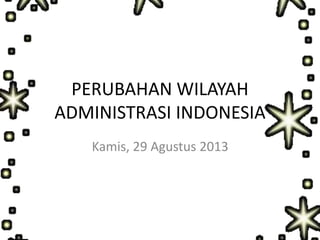 PERUBAHAN WILAYAH
ADMINISTRASI INDONESIA
Kamis, 29 Agustus 2013
 