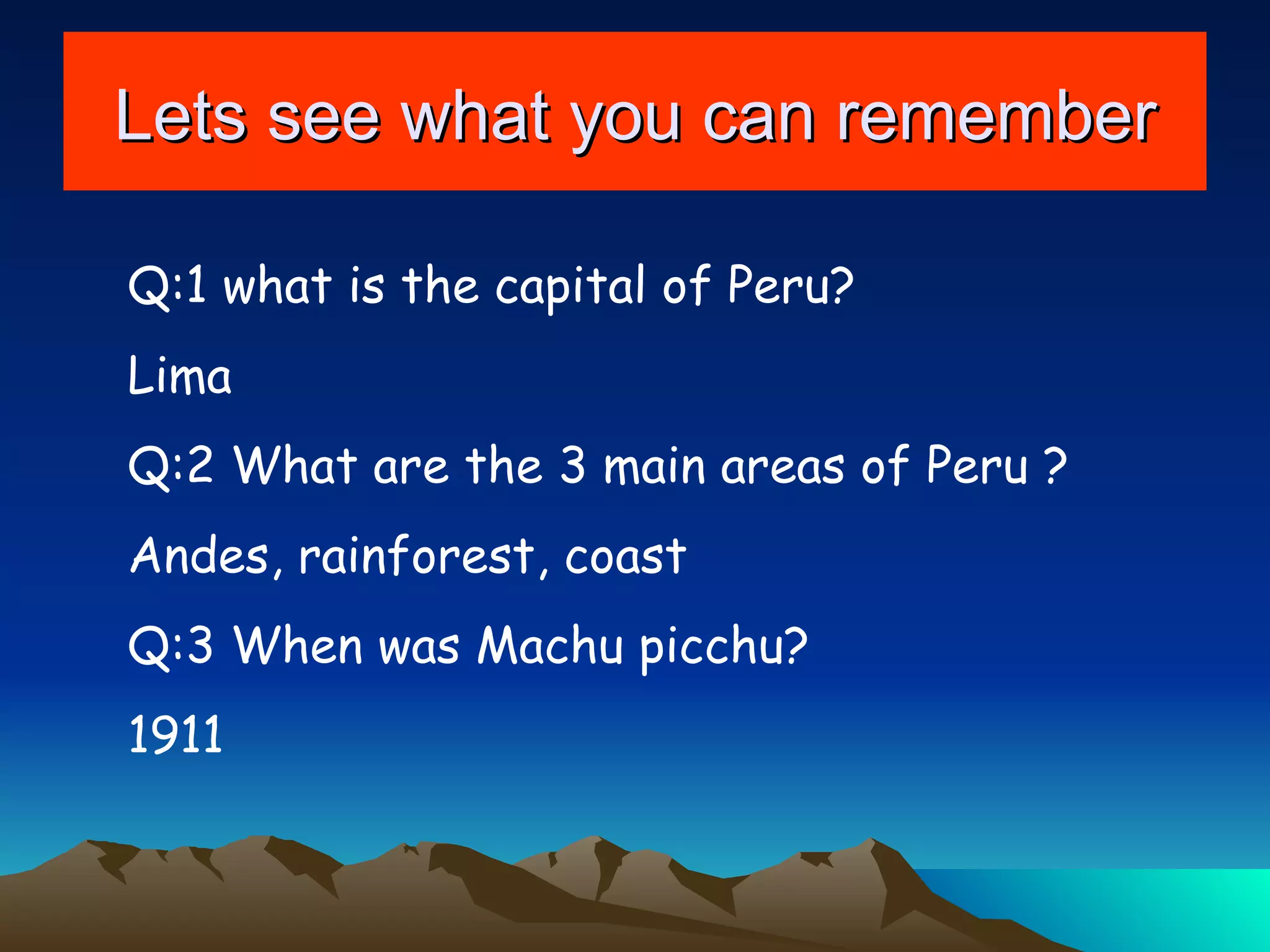 Lets see what you can remember Q:1 what is the capital of Peru? Lima  Q:2 What are the 3 main areas of Peru ? Andes, rainforest, coast  Q:3 When was Machu picchu? 1911 