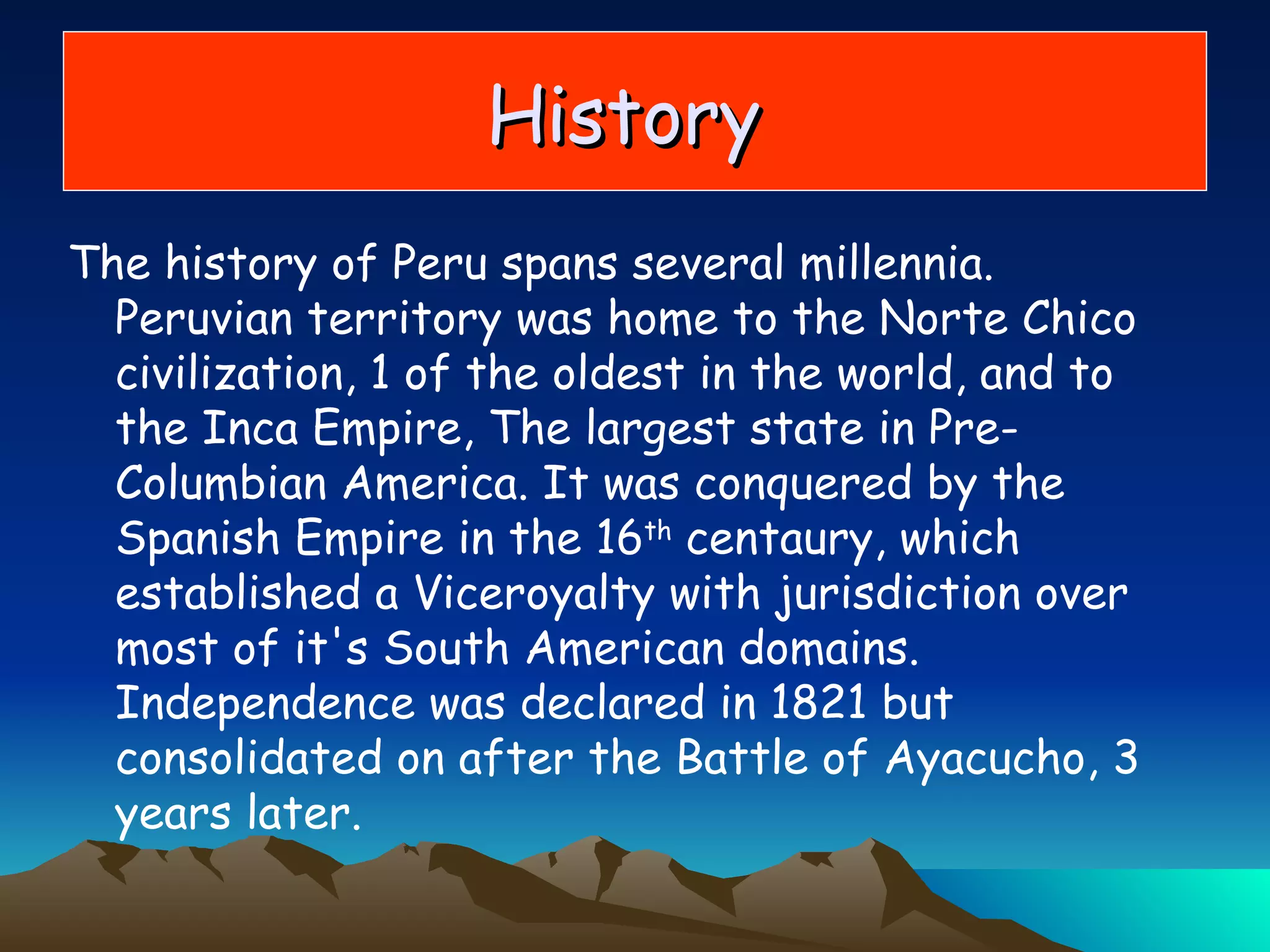 The history of Peru spans several millennia. Peruvian territory was home to the Norte Chico civilization, 1 of the oldest in the world, and to the Inca Empire, The largest state in Pre-Columbian America. It was conquered by the Spanish Empire in the 16 th  centaury, which established a Viceroyalty with jurisdiction over most of it's South American domains. Independence was declared in 1821 but consolidated on after the Battle of Ayacucho, 3 years later.  History  