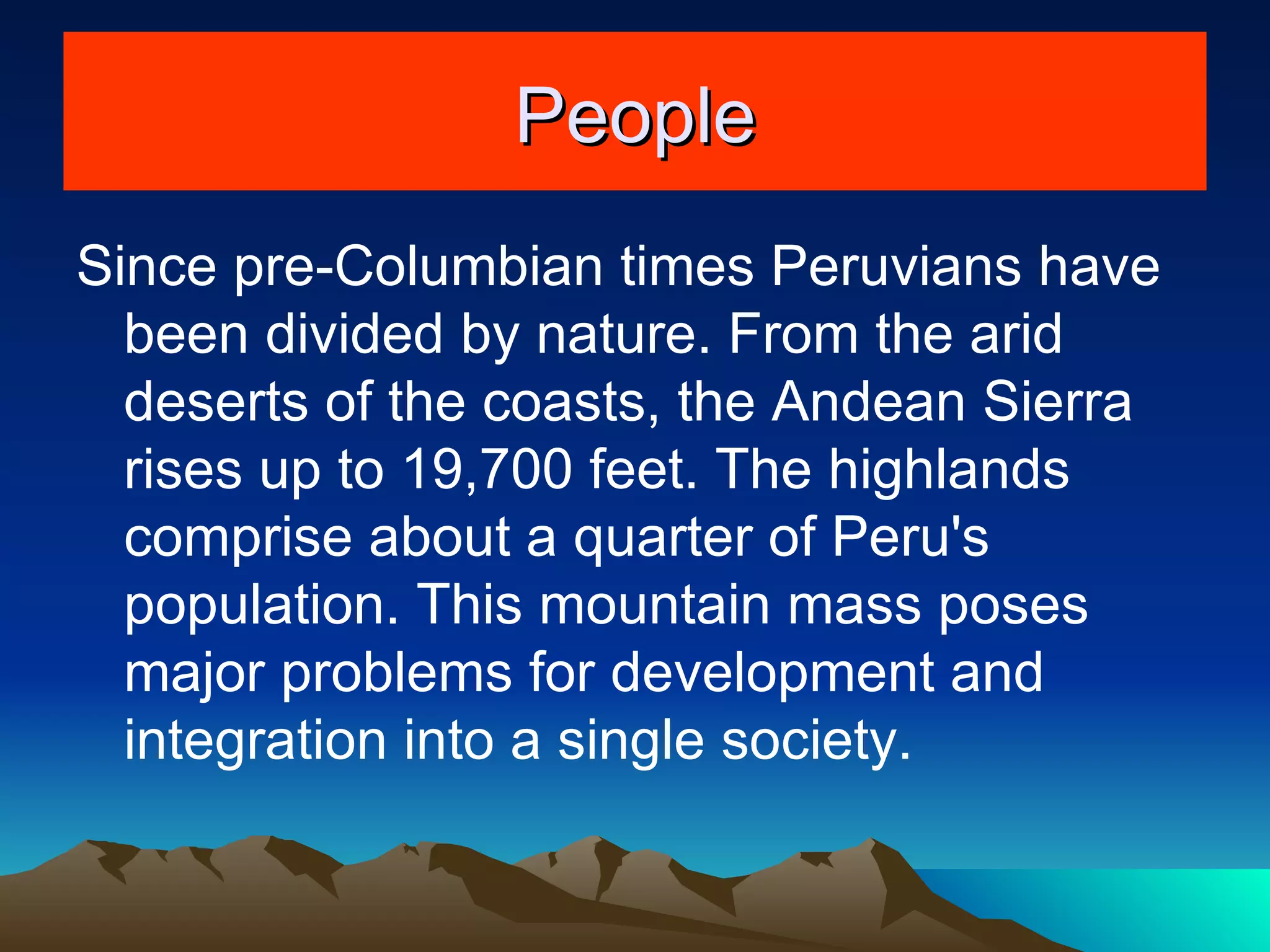 People Since pre-Columbian times Peruvians have been divided by nature. From the arid deserts of the coasts, the Andean Sierra rises up to 19,700 feet. The highlands comprise about a quarter of Peru's population. This mountain mass poses major problems for development and integration into a single society. 