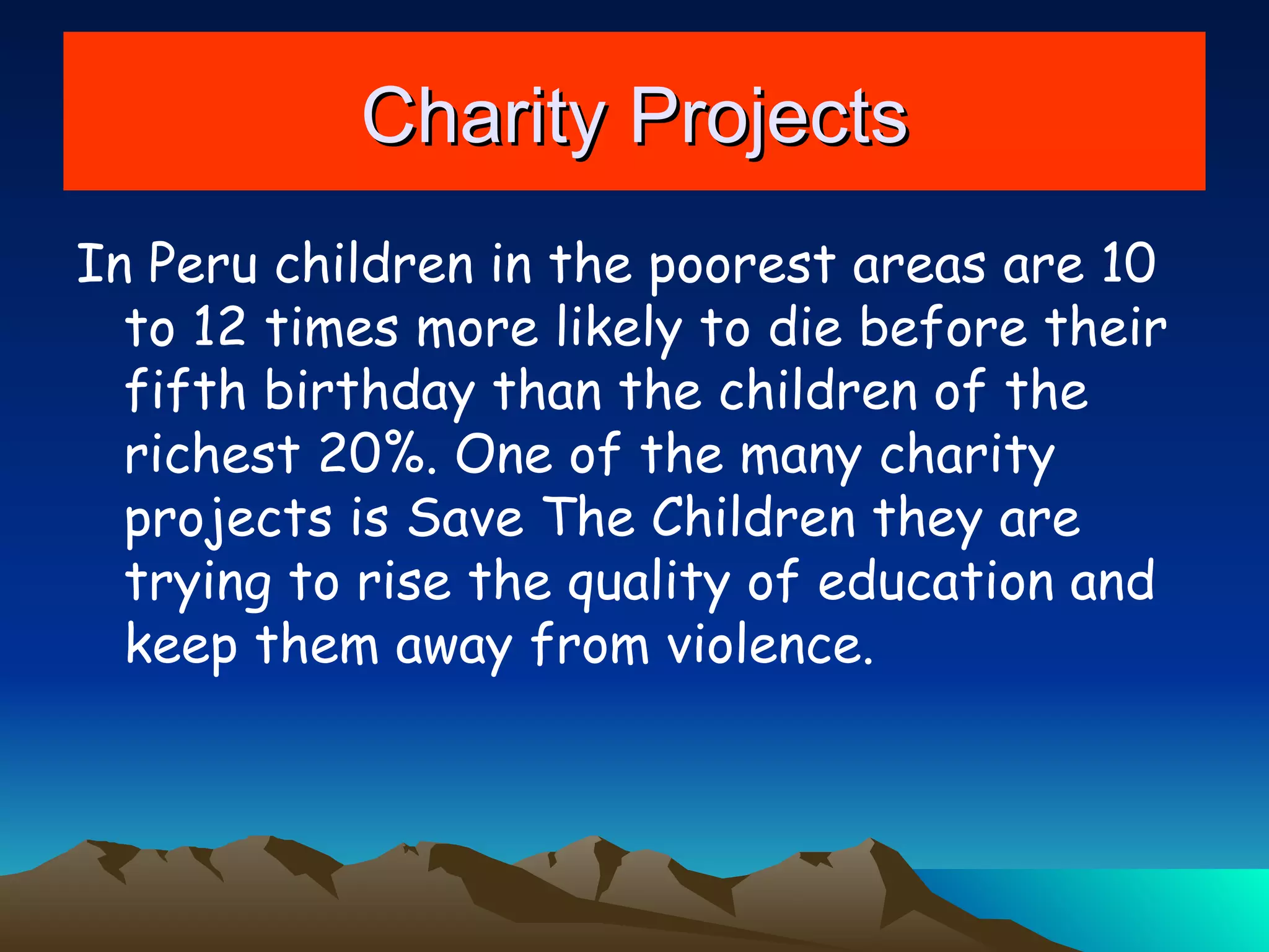 Charity Projects In Peru children in the poorest areas are 10 to 12 times more likely to die before their fifth birthday than the children of the richest 20%. One of the many charity projects is Save The Children they are trying to rise the quality of education and keep them away from violence. 