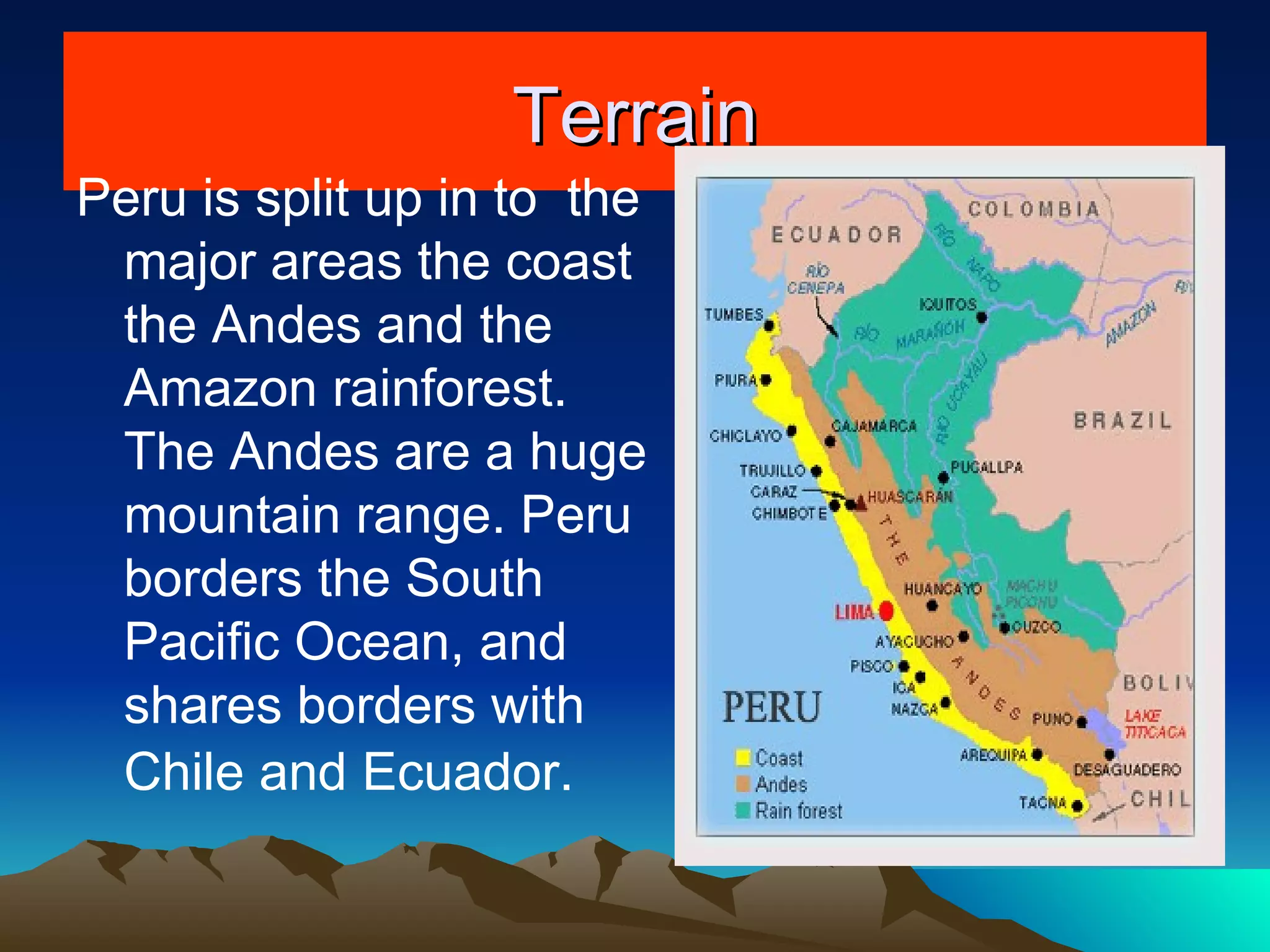 Terrain Peru is split up in to  the major areas the coast the Andes and the Amazon rainforest. The Andes are a huge mountain range. Peru borders the South Pacific Ocean, and shares borders with Chile and Ecuador.  