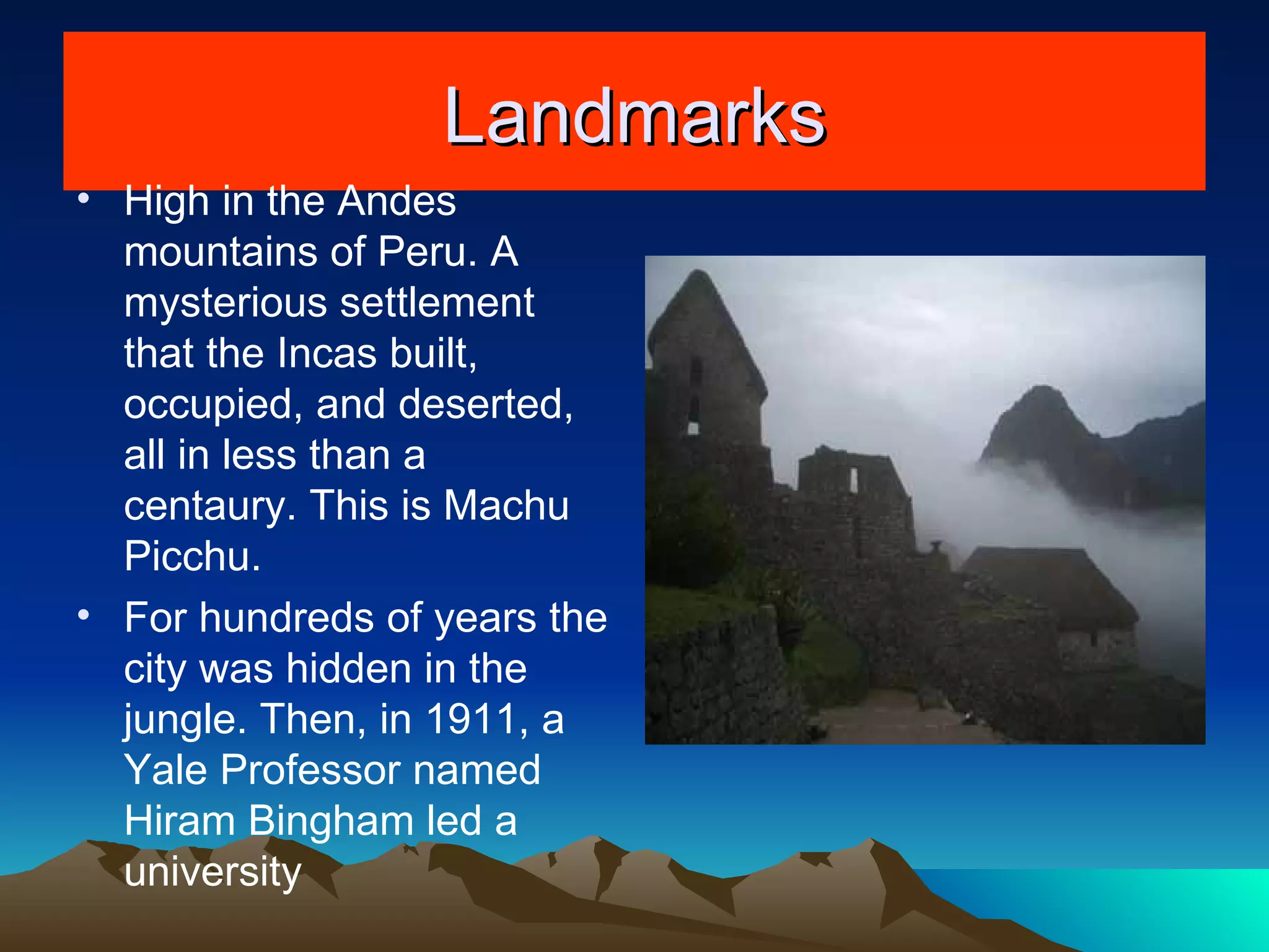 Landmarks High in the Andes mountains of Peru. A mysterious settlement that the Incas built, occupied, and deserted, all in less than a centaury. This is Machu Picchu. For hundreds of years the city was hidden in the jungle. Then, in 1911, a Yale Professor named Hiram Bingham led a university 
