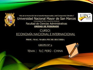 “Año de la Promoción de la Industria Responsable y del Compromiso Climático” 
Universidad Nacional Mayor de San Marcos 
(Universidad del Perú, Decana de América) 
Facultad de Ciencias Administrativas 
UNIDAD DE POSGRADO 
CURSO: 
ECONOMÍA NACIONAL E INTERNACIONAL 
PROF.: MAG. MARIA PECHE BECERRA 
GRUPO Nº 3 
TEMA : TLC PERÚ - CHINA 
 