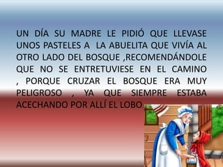 UN DÍA SU MADRE LE PIDIÓ QUE LLEVASE
UNOS PASTELES A LA ABUELITA QUE VIVÍA AL
OTRO LADO DEL BOSQUE ,RECOMENDÁNDOLE
QUE NO SE ENTRETUVIESE EN EL CAMINO
, PORQUE CRUZAR EL BOSQUE ERA MUY
PELIGROSO , YA QUE SIEMPRE ESTABA
ACECHANDO POR ALLÍ EL LOBO.
 
