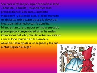 Son para oírte mejor- siguió diciendo el lobo.
- Abuelita , abuelita , ¡que dientes mas
grandes tienes! Son para...¡comerte
mejoooor!- y diciendo esto, el lobo malvado
se abalanzo sobre Caperucita y la devoro al
igual que habia hecho con la abuelita.
Mientras tanto, el cazador se habia quedado
preocupado y creyendo adivinar las malas
intenciones del lobo, decidio echar un vistazo
a ver si todo iba bien en la casa de la
Abuelita. Pidio ayuda a un segador y los dos
juntos llegaron al lugar.
 
