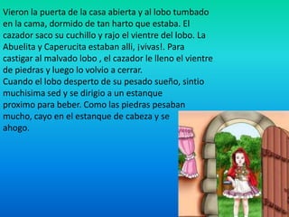 Vieron la puerta de la casa abierta y al lobo tumbado
en la cama, dormido de tan harto que estaba. El
cazador saco su cuchillo y rajo el vientre del lobo. La
Abuelita y Caperucita estaban alli, ¡vivas!. Para
castigar al malvado lobo , el cazador le lleno el vientre
de piedras y luego lo volvio a cerrar.
Cuando el lobo desperto de su pesado sueño, sintio
muchisima sed y se dirigio a un estanque
proximo para beber. Como las piedras pesaban
mucho, cayo en el estanque de cabeza y se
ahogo.
 