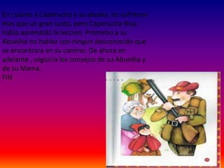 En cuanto a Caperucita y su abuela, no sufrieron
mas que un gran susto, pero Caperucita Roja
habia aprendido la leccion. Prometio a su
Abuelita no hablar con ningun desconocido que
se encontrara en su camino. De ahora en
adelante , seguiria los consejos de su Abuelita y
de su Mama.
FIN
 