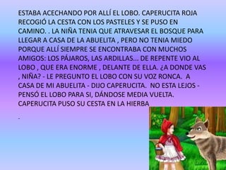 ESTABA ACECHANDO POR ALLÍ EL LOBO. CAPERUCITA ROJA
RECOGIÓ LA CESTA CON LOS PASTELES Y SE PUSO EN
CAMINO. . LA NIÑA TENIA QUE ATRAVESAR EL BOSQUE PARA
LLEGAR A CASA DE LA ABUELITA , PERO NO TENIA MIEDO
PORQUE ALLÍ SIEMPRE SE ENCONTRABA CON MUCHOS
AMIGOS: LOS PÁJAROS, LAS ARDILLAS... DE REPENTE VIO AL
LOBO , QUE ERA ENORME , DELANTE DE ELLA. ¿A DONDE VAS
, NIÑA? - LE PREGUNTO EL LOBO CON SU VOZ RONCA. A
CASA DE MI ABUELITA - DIJO CAPERUCITA. NO ESTA LEJOS -
PENSÓ EL LOBO PARA SI, DÁNDOSE MEDIA VUELTA.
CAPERUCITA PUSO SU CESTA EN LA HIERBA
-
 