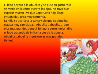 El lobo devoro a la Abuelita y se puso su gorro rosa
se metió en la cama y cerro los ojos. No tuvo que
esperar mucho , ya que Caperucita Roja llego
enseguida , toda muy contenta.
La niña se acerco a la cama y vio que su abuelita
estaba muy cambiada. - Abuelita , abuelita , ¡que
ojos mas grandes tienes! Son para verte mejor- dijo
el lobo tratando de imitar la voz de la abuela.
Abuelita , abuelita , ¡que orejas mas grandes
tienes!
 