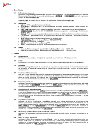 1. Generalidades
1.1 Definición del documento
Documento que contiene las reglas especiales asociadas a las contrataciones a ser realizadas a través de los Catálogos
Electrónicos de Acuerdos Marco que serán aplicables para la ENTIDAD y el PROVEEDOR durante la vigencia de
aquellos, en adelante las REGLAS.
El PROVEEDOR se acogerá para los efectos, a las disposiciones establecidas en las REGLAS.
1.2 Referencias
 LEY: Ley 30225, Ley de Contrataciones del Estado.
 REGLAMENTO: Reglamento de la Ley de Contrataciones del Estado, aprobado mediante Decreto Supremo No.
350-2015-EF.
 DIRECTIVA: Directiva No. 013-2016-PERÚ COMPRAS. Directiva de Catálogos Electrónicos de Acuerdos Marco.
 DIRECTIVA OSCE: Directiva No. 027-2016-OSCE/CD. Disposiciones aplicables a los Catálogos Electrónicos de
Acuerdos Marco.
 REGLAS: Reglas del método especial de Contratación a través de los Catálogos Electrónicos de Acuerdos Marco.
 CATÁLOGOS: Catálogos Electrónicos de Acuerdos Marco de Impresoras, Consumibles y Repuestos y Accesorios
de Oficina.
 APLICATIVO: Aplicativo de Catálogos Electrónicos de Acuerdos Marco.
 PERU COMPRAS: Central de Compras Públicas - PERÚ COMPRAS.
 RNP: Registro Nacional de Proveedores.
 SBS: Superintendencia de Banca, Seguros y AFP.
 SUNAT: Superintendencia Nacional de Aduanas y de Administración Tributaria.
1.3 Anexos
 Anexo No. 01 Instructivo para la operatividad de los Catálogos Electrónicos – ENTIDADES
 Anexo No. 02 Instructivo para la operatividad de los Catálogos Electrónicos – PROVEEDORES
2. Glosario
2.1 Ficha-producto
Identificación inequívoca de un único producto respecto de las características definidas previamente.
2.2 Entidad
Entidad pública contratante que se encuentra incluida bajo el ámbito de aplicación de la LEY y el REGLAMENTO.
2.3 Proveedor
Proveedor que luego del resultado de la evaluación de propuestas de un procedimiento de implementación o extensión
de la vigencia de los CATÁLOGOS obtuvo al menos una (01) oferta adjudicada y formalizó el Acuerdo Marco
correspondiente.
2.4 Costo total del bien o servicio
Es el valor o monto resultante que contempla todos los conceptos y aspectos referidos a las características y condiciones
del bien o servicio, tales como: i) precio, ii) rendimiento y vida útil, iii) condiciones comerciales como plazo de garantía,
plazos de entrega, entre otros, iv) el costo por flete, y, v) otros aplicables de acuerdo a las condiciones del mercado en
los que se comercialicen los bienes contenidos en los CATÁLOGOS.
2.5 Descuento por volumen
Refiérase al descuento de precio unitario base respecto de rangos de cantidad específica de fichas-producto, que podrá
ser registrado por el PROVEEDOR directamente en los CATÁLOGOS, durante la operatividad, de acuerdo a las
consideraciones establecidas en el numeral 7.3 de las presentes REGLAS.
2.6 Procedimiento de grandes compras
Procedimiento por medio del cual la ENTIDAD podrá seleccionar varias fichas-productos a través de los CATÁLOGOS,
el cual de manera automática invitará a todos los PROVEEDORES que cuenten con ofertas vigentes para dichas fichas-
producto, permitiendo que estos oferten sus mejores condiciones y que el APLICATIVO seleccione automáticamente la
oferta ganadora durante la operatividad, de acuerdo a las consideraciones establecidas en el numeral 7.2 de las
presentes REGLAS.
2.7 Garantía de cumplimiento
Refiérase a la garantía monetaria del PROVEEDOR que tiene como finalidad salvaguardar el cumplimiento de los
términos y condiciones establecidos para la suscripción automática del Acuerdo Marco en el Procedimiento para la
Implementación de los Catálogos Electrónicos de Acuerdos Marco. La garantía de cumplimiento será ejecutada por
PERÚ COMPRAS en caso el PROVEEDOR sea excluido de los CATALOGOS. En caso se encuentre establecida la
posibilidad de inclusión del PROVEEDOR, éste deberá realizar el depósito de una nueva garantía de cumplimiento como
requisito para su solicitud de inclusión a los CATÁLOGOS.
2.8 Clasificación crediticia del deudor de la cartera de créditos
Refiérase a las categorías de clasificación crediticia del deudor de la cartera de créditos del registro administrado por la
SBS.
2.9 Orden de compra digitalizada
Refiérase a la orden de compra generada por la ENTIDAD a través del sistema de gestión administrativa que utiliza, por
ejemplo: SIGA, BaaN, SAP, etcétera, la cual deberá contar con: i) certificación de crédito presupuestario; ii) firma y sello
respectivo de los responsables que autorizaron la contratación; iii) número de registro SIAF y iv) corresponder con la
información registrada en el APLICATIVO para la contratación que respalda.
 