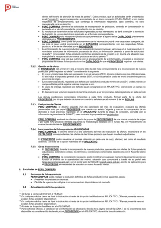 dentro del horario de atención de mesa de partes11
. Cabe precisar, que las solicitudes serán presentadas
en el Formato 01, según corresponda, acompañado de un disco compacto (CD-R o DVD±R) u otro medio
magnético de almacenamiento, que contenga la información respectiva, caso contrario, no será
considerada para su atención.
 PERÚ COMPRAS, atenderá las solicitudes de incorporación de productos, teniendo en consideración lo
señalado en el párrafo precedente, procediendo con su revisión.
 El resultado de la revisión de las solicitudes ingresadas por los interesados, se dará a conocer a través de
la dirección de correo electrónico registrado en el formato correspondiente.
 PERÚ COMPRAS solo incorporará productos que pertenezcan a alguno de los CATÁLOGOS previamente
definidos en el PROCEDIMIENTO.
 PERÚ COMPRAS, como parte del procesamiento de la información podrá crear una nueva categoría, de
ser éste el caso, podrá incorporarla en el CATÁLOGO correspondiente, con sus respectivas fichas-
producto, a fin de ser ofertadas por el PROVEEDOR.
 La incorporación de nuevos productos se realizará de manera mensual, salvo que en el mes respectivo: i)
no existan solicitudes de información procesada de oficio y/o información obtenida a partir de solicitudes
de parte12
; ii) no existan fichas-producto conformes producto de la revisión; u iii) ocurra una situación que
imposibilite la incorporación de nuevos productos en dicho periodo13
.
 PERÚ COMPRAS, una vez que culmine con el procesamiento de la información, procederá a incorporar
propuestas de nuevas fichas-producto en los CATÁLOGOS fin que el PROVEEDOR registren sus ofertas.
7.5.2 Gestión de la oferta:
El PROVEEDOR, del primer (01) día al noveno (09) día del mes correspondiente a la incorporación de nuevos
productos, podrá registrar su oferta14
considerando lo siguiente:
 El precio unitario base debe ser expresado: i) en sol peruano (PEN), ii) como máximo con dos (02) decimales,
iii) sin incluir el impuesto general a las ventas (IGV), e iv) incluyendo el costo de envió únicamente para su
provincia de origen.
 Las existencias (stock), registrará por defecto por cada ficha-producto mínimo de una (01) unidad; siendo un
campo editable podrá registrar valores mayores a uno.
 El plazo de entrega, registrará por defecto aquel consignado en el APLICATIVO, siendo éste un campo no
editable.
 El descuento por volumen respecto de las ficha-producto a ser incorporadas debe registrarse en este periodo
Las demás condiciones comerciales inherentes a cada ficha producto, forman parte de la oferta del
PROVEEDOR, por lo que deberán de tomar en cuenta lo señalado en el numeral 6 de las REGLAS.
7.5.3 Evaluación de Ofertas
PERÚ COMPRAS, el décimo segundo (12) día calendario del mes de evaluación, evaluará las ofertas
presentadas solo por aquel PROVEEDOR que cuente con estado “vigente y que en la comparación de su
domicilio a nivel provincia registrada en el APLICATIVO durante la etapa de selección, coincida con la
información registrada en la SUNAT15
, caso contrario la propuesta será no admitida.
PERÚ COMPRAS, evaluará las ofertas a partir de grupos de PROVEEDORES de una misma provincia de origen
y por cada ficha-producto ofertada siguiendo la metodología detallada en el Anexo No. 04 Procedimiento de
evaluación de ofertas del PROCEDIMIENTO.
7.5.4 Incorporación de fichas-producto ADJUDICADAS
PERÚ COMPRAS, el décimo tercer (13) día calendario del mes de evaluación de ofertas, incorporará en los
CATÁLOGOS correspondientes, las ofertas de las fichas-producto que hayan resultado adjudicadas.
El PROVEEDOR podrá visualizar el puntaje obtenido en cada una de su(s) oferta(s) así como el resultado
obtenido, a través de la opción habilitada en el APLICATIVO.
7.5.5 Otras disposiciones
 El PROVEEDOR, durante la incorporación de nuevos productos, que resulte con ofertas de fichas-producto
adjudicadas, extenderá a éstas, los términos y condiciones comerciales establecidas en el Acuerdo Marco
vigente.
 PERÚ COMPRAS, de considerarlo necesario, podrá modificar en cualquier momento la presente sección en
función al análisis de la operatividad del mismo, situación que comunicará a través de su portal web
(www.perucompras.gob.pe) y en el portal web del SEACE (www2.seace.gob.pe).siendo de aplicación para
el PROVEEDOR sin necesidad de suscribir un nuevo Acuerdo Marco.
8. Facultades de PERU COMPRAS
8.1 Exclusión de fichas-producto
PERÚ COMPRAS podrá realizar la exclusión definitiva de fichas-producto en los siguientes casos:
 Presenten inconsistencias técnicas.
 Pérdida de vigencia tecnológica o no se encuentren disponibles en el mercado.
8.2 Actualización de fichas-producto
11
De lunes a viernes de 8:30 am a 16:30 pm
12
En cualquiera de los casos se hará la indicación a través de la opción habilitada en el APLICATIVO. (“Para el presente mes no
existen fichas-producto disponibles”).
13
En cualquiera de los casos se hará la indicación a través de la opción habilitada en el APLICATIVO. (“Para el presente mes no
existen fichas-producto disponibles”).
14
A través de la opción habilitada en el APLICATIVO.
15
Para todos los efectos, la validación de la información se efectuará a través de la página web de la SUNAT, de no encontrarse ésta
disponible se considerará lo declarado por el PROVEEDOR en el APLICATIVO, durante la fase de selección.
 