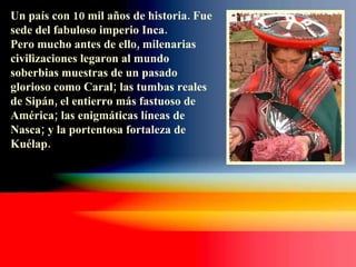 Un país con 10 mil años de historia. Fue sede del fabuloso imperio Inca.  Pero mucho antes de ello, milenarias civilizaciones legaron al mundo soberbias muestras de un pasado glorioso como Caral; las tumbas reales de Sipán, el entierro más fastuoso de América; las enigmáticas líneas de Nasca; y la portentosa fortaleza de Kuélap. 