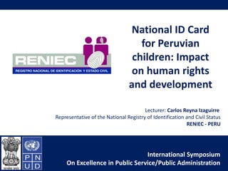 National ID Card 
for Peruvian 
children: Impact 
on human rights 
and development 
Lecturer: Carlos Reyna Izaguirre 
Representative of the National Registry of Identification and Civil Status 
RENIEC - PERU 
International Symposium 
On Excellence in Public Service/Public Administration 
1 
 
