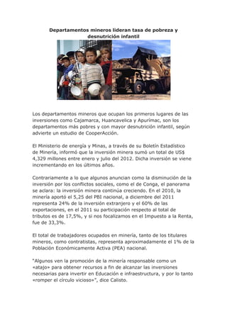 Departamentos mineros lideran tasa de pobreza y
                    desnutrición infantil




Los departamentos mineros que ocupan los primeros lugares de las
inversiones como Cajamarca, Huancavelica y Apurímac, son los
departamentos más pobres y con mayor desnutrición infantil, según
advierte un estudio de CooperAcción.

El Ministerio de energía y Minas, a través de su Boletín Estadístico
de Minería, informó que la inversión minera sumó un total de US$
4,329 millones entre enero y julio del 2012. Dicha inversión se viene
incrementando en los últimos años.

Contrariamente a lo que algunos anuncian como la disminución de la
inversión por los conflictos sociales, como el de Conga, el panorama
se aclara: la inversión minera continúa creciendo. En el 2010, la
minería aportó el 5,25 del PBI nacional, a diciembre del 2011
representa 24% de la inversión extranjero y el 60% de las
exportaciones, en el 2011 su participación respecto al total de
tributos es de 17,5%, y si nos focalizamos en el Impuesto a la Renta,
fue de 33,3%.

El total de trabajadores ocupados en minería, tanto de los titulares
mineros, como contratistas, representa aproximadamente el 1% de la
Población Económicamente Activa (PEA) nacional.

“Algunos ven la promoción de la minería responsable como un
«atajo» para obtener recursos a fin de alcanzar las inversiones
necesarias para invertir en Educación e infraestructura, y por lo tanto
«romper el círculo vicioso»”, dice Calisto.
 