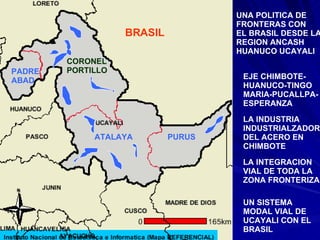 PURUS ATALAYA CORONEL PORTILLO PADRE ABAD BRASIL UNA POLITICA DE FRONTERAS CON EL BRASIL DESDE LA REGION ANCASH  HUANUCO UCAYALI EJE CHIMBOTE- HUANUCO-TINGO MARIA-PUCALLPA- ESPERANZA LA INDUSTRIA INDUSTRIALZADORA DEL ACERO EN CHIMBOTE LA INTEGRACION VIAL DE TODA LA ZONA FRONTERIZA UN SISTEMA  MODAL VIAL DE UCAYALI CON EL BRASIL 