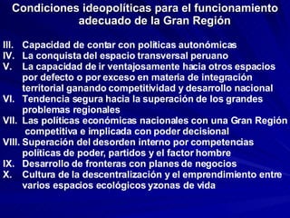 Condiciones ideopolíticas para el funcionamiento adecuado de la Gran Región Capacidad de contar con políticas autonómicas La conquista del espacio transversal peruano La capacidad de ir ventajosamente hacia otros espacios por defecto o por exceso en materia de integración territorial ganando competitividad y desarrollo nacional Tendencia segura hacia la superación de los grandes problemas regionales Las políticas económicas nacionales con una Gran Región  competitiva e implicada con poder decisional Superación del desorden interno por competencias políticas de poder, partidos y el factor hombre Desarrollo de fronteras con planes de negocios  Cultura de la descentralización y el emprendimiento entre varios espacios ecológicos yzonas de vida 