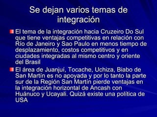 Se dejan varios temas de integración El tema de la integración hacia Cruzeiro Do Sul que tiene ventajas competitivas en relación con Río de Janeiro y Sao Paulo en menos tiempo de desplazamiento, costos competitivos y en ciudades integradas al mismo centro y oriente del Brasil El área de Juanjuí, Tocache, Uchiza, Biabo de San Martín es no apoyada y por lo tanto la parte sur de la Región San Martín pierde ventajas en la integración horizontal de Ancash con Huánuco y Ucayali. Quizá existe una política de USA 